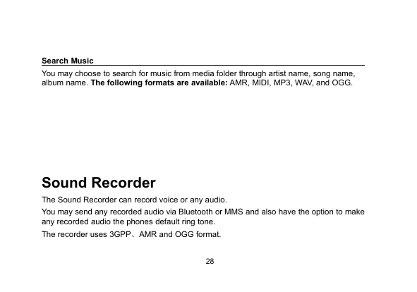 28Search MusicYou may choose to search for music from media folder through artist name, song name,album name. The following formats are available: AMR, MIDI, MP3, WAV, and OGG.Sound RecorderThe Sound Recorder can record voice or any audio.You may send any recorded audio via Bluetooth or MMS and also have the option to makeany recorded audio the phones default ring tone.The recorder uses 3GPP、AMR and OGG format.