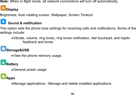 36Note: When in flight mode, all network connections will turn off automatically.DisplayBrightness, Auto rotating screen, Wallpaper, Screen TimeoutSound &amp; notificationThis option sets the phone tone settings for receiving calls and notifications. Some of thesettings include:Vibrate, volume, ring tones, ring tones notification, dial touchpad, and hapticfeedback and tonesStorage&amp;USBView the phone memory usage.BatteryGeneral power usageAppsManage applications - Manage and delete installed applications.