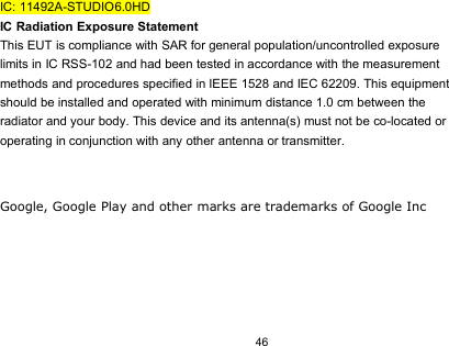 46IC: 11492A-STUDIO6.0HDIC Radiation Exposure StatementThis EUT is compliance with SAR for general population/uncontrolled exposurelimits in IC RSS-102 and had been tested in accordance with the measurementmethods and procedures specified in IEEE 1528 and IEC 62209. This equipmentshould be installed and operated with minimum distance 1.0 cm between theradiator and your body. This device and its antenna(s) must not be co-located oroperating in conjunction with any other antenna or transmitter.Google, Google Play and other marks are trademarks of Google Inc