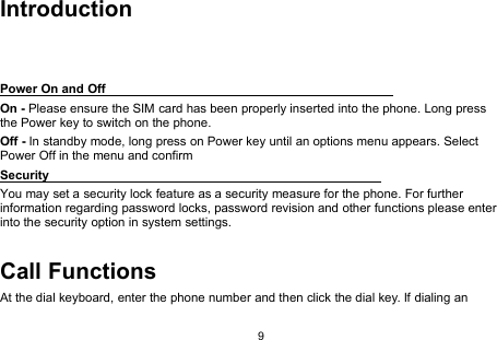 9IntroductionPower On and OffOn - Please ensure the SIM card has been properly inserted into the phone. Long pressthe Power key to switch on the phone.Off - In standby mode, long press on Power key until an options menu appears. SelectPower Off in the menu and confirmSecurityYou may set a security lock feature as a security measure for the phone. For furtherinformation regarding password locks, password revision and other functions please enterinto the security option in system settings.Call FunctionsAt the dial keyboard, enter the phone number and then click the dial key. If dialing an