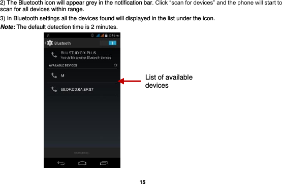   15 2) The Bluetooth icon will appear grey in the notification bar. Click “scan for devices” and the phone will start to scan for all devices within range. 3) In Bluetooth settings all the devices found will displayed in the list under the icon. Note: The default detection time is 2 minutes.  List of available devices 