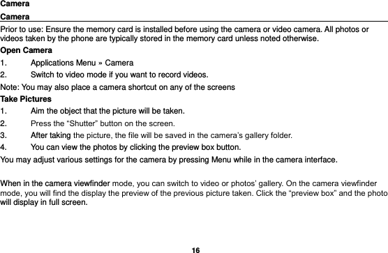   16 Camera Camera                                                                                                Prior to use: Ensure the memory card is installed before using the camera or video camera. All photos or videos taken by the phone are typically stored in the memory card unless noted otherwise. Open Camera 1.  Applications Menu » Camera   2.  Switch to video mode if you want to record videos.   Note: You may also place a camera shortcut on any of the screens Take Pictures 1.  Aim the object that the picture will be taken. 2. Press the “Shutter” button on the screen. 3.  After taking the picture, the file will be saved in the camera’s gallery folder. 4.  You can view the photos by clicking the preview box button. You may adjust various settings for the camera by pressing Menu while in the camera interface.  When in the camera viewfinder mode, you can switch to video or photos’ gallery. On the camera viewfinder mode, you will find the display the preview of the previous picture taken. Click the “preview box” and the photo will display in full screen. 