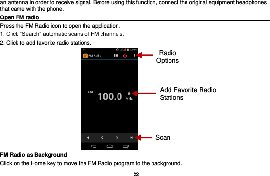   22 an antenna in order to receive signal. Before using this function, connect the original equipment headphones that came with the phone. Open FM radio                                                                                                                                                           Press the FM Radio icon to open the application. 1. Click “Search” automatic scans of FM channels. 2. Click to add favorite radio stations.  FM Radio as Background                                    Click on the Home key to move the FM Radio program to the background. Radio Options Add Favorite Radio Stations Scan 