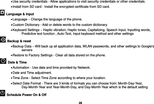   26  Use security credentials - Allow applications to visit security credentials or other credentials.  Install from SD card - Install the encrypted certificate from SD card.    Language &amp; Input    Language – Change the language of the phone.    Custom Dictionary - Add or delete words to the custom dictionary.  Keyboard Settings – Haptic vibration, Haptic tones, Capitalizing, Speech Input, Inputting words, Predictive text function , Auto-Text, Input keyboard method and other settings   Backup &amp; reset      Backup Data – Will back up all application data, WLAN passwords, and other settings to Google&apos;s servers  Restore to Factory Settings - Clear all data stored on the phone.   Date &amp; Time    Automation - Use date and time provided by Network.  Date and Time adjustment.              Time Zone - Select Time Zone according to where your location.    Select Date Format - There are 3 kinds of formats you can choose from: Month-Day-Year, Day-Month-Year and Year-Month-Day, and Day-Month-Year which is the default setting   Schedule Power On &amp; Off 