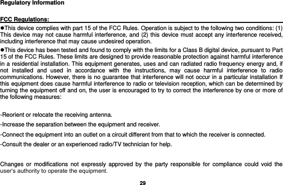   29 Regulatory Information      FCC Regulations:                                                                                  This device complies with part 15 of the FCC Rules. Operation is subject to the following two conditions: (1) This device may not cause harmful interference, and (2) this device must accept any interference received, including interference that may cause undesired operation. This device has been tested and found to comply with the limits for a Class B digital device, pursuant to Part 15 of the FCC Rules. These limits are designed to provide reasonable protection against harmful interference in a residential installation. This equipment generates, uses and can radiated radio frequency energy and, if not  installed  and  used  in  accordance  with  the  instructions,  may  cause  harmful  interference  to  radio communications. However, there is no guarantee that interference will not occur in a particular installation If this equipment does cause harmful interference to radio or television reception, which can be determined by turning the equipment off and on, the user is encouraged to try to correct the interference by one or more of the following measures:  -Reorient or relocate the receiving antenna. -Increase the separation between the equipment and receiver. -Connect the equipment into an outlet on a circuit different from that to which the receiver is connected. -Consult the dealer or an experienced radio/TV technician for help.  Changes  or  modifications  not  expressly approved  by  the  party  responsible  for  compliance  could void  the user‘s authority to operate the equipment. 