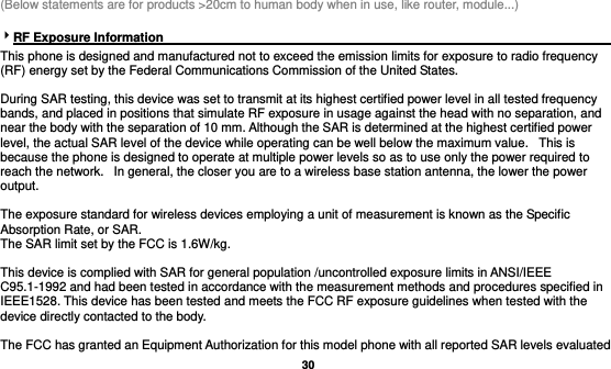   30  (Below statements are for products &gt;20cm to human body when in use, like router, module...)  RF Exposure Information                                                                           This phone is designed and manufactured not to exceed the emission limits for exposure to radio frequency (RF) energy set by the Federal Communications Commission of the United States.    During SAR testing, this device was set to transmit at its highest certified power level in all tested frequency bands, and placed in positions that simulate RF exposure in usage against the head with no separation, and near the body with the separation of 10 mm. Although the SAR is determined at the highest certified power level, the actual SAR level of the device while operating can be well below the maximum value.   This is because the phone is designed to operate at multiple power levels so as to use only the power required to reach the network.   In general, the closer you are to a wireless base station antenna, the lower the power output.  The exposure standard for wireless devices employing a unit of measurement is known as the Specific Absorption Rate, or SAR.  The SAR limit set by the FCC is 1.6W/kg.   This device is complied with SAR for general population /uncontrolled exposure limits in ANSI/IEEE C95.1-1992 and had been tested in accordance with the measurement methods and procedures specified in IEEE1528. This device has been tested and meets the FCC RF exposure guidelines when tested with the device directly contacted to the body.    The FCC has granted an Equipment Authorization for this model phone with all reported SAR levels evaluated 