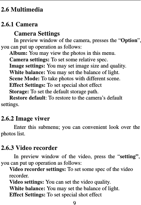                            92.6 Multimedia 2.6.1 Camera   Camera Settings In preview window of the camera, presses the “Option”, you can put up operation as follows: Album: You may view the photos in this menu. Camera settings: To set some relative spec.  Image settings: You may set image size and quality. White balance: You may set the balance of light. Scene Mode: To take photos with different scene. Effect Settings: To set special shot effect Storage: To set the default storage path.   Restore default: To restore to the camera’s default settings. 2.6.2 Image viwer Enter this submenu; you can convenient look over the photos list. 2.6.3 Video recorder In preview window of the video, press the “setting”, you can put up operation as follows: Video recorder settings: To set some spec of the video recorder.    Video settings: You can set the video quality. White balance: You may set the balance of light. Effect Settings: To set special shot effect 