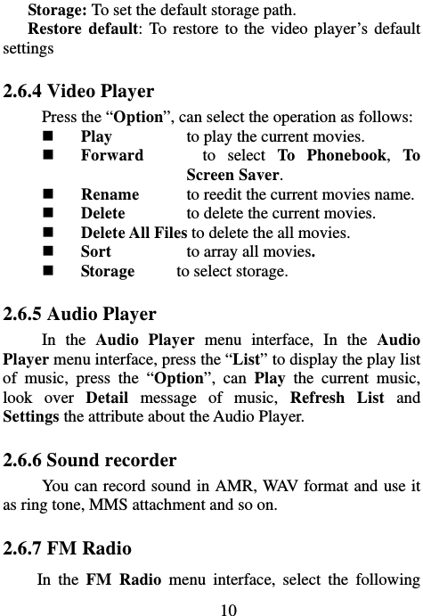                             10Storage: To set the default storage path.   Restore default: To restore to the video player’s default settings 2.6.4 Video Player Press the “Option”, can select the operation as follows:  Play  to play the current movies.  Forward     to select To Phonebook, To Screen Saver.  Rename  to reedit the current movies name.  Delete  to delete the current movies.  Delete All Files to delete the all movies.  Sort  to array all movies.  Storage     to select storage. 2.6.5 Audio Player In the Audio Player menu interface, In the Audio Player menu interface, press the “List” to display the play list of music, press the “Option”, can Play the current music, look over Detail message of music, Refresh List and Settings the attribute about the Audio Player. 2.6.6 Sound recorder You can record sound in AMR, WAV format and use it as ring tone, MMS attachment and so on. 2.6.7 FM Radio In the FM Radio menu interface, select the following 