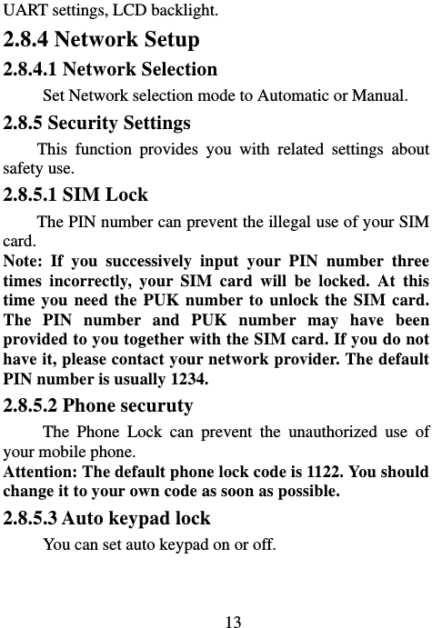                             13UART settings, LCD backlight. 2.8.4 Network Setup 2.8.4.1 Network Selection Set Network selection mode to Automatic or Manual. 2.8.5 Security Settings This function provides you with related settings about safety use. 2.8.5.1 SIM Lock         The PIN number can prevent the illegal use of your SIM card. Note: If you successively input your PIN number three times incorrectly, your SIM card will be locked. At this time you need the PUK number to unlock the SIM card. The PIN number and PUK number may have been provided to you together with the SIM card. If you do not have it, please contact your network provider. The default PIN number is usually 1234.   2.8.5.2 Phone securuty The Phone Lock can prevent the unauthorized use of your mobile phone.   Attention: The default phone lock code is 1122. You should change it to your own code as soon as possible. 2.8.5.3 Auto keypad lock You can set auto keypad on or off. 