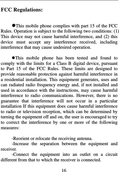                             16FCC Regulations:  This mobile phone complies with part 15 of the FCC Rules. Operation is subject to the following two conditions: (1) This device may not cause harmful interference, and (2) this device must accept any interference received, including interference that may cause undesired operation.  This mobile phone has been tested and found to comply with the limits for a Class B digital device, pursuant to Part 15 of the FCC Rules. These limits are designed to provide reasonable protection against harmful interference in a residential installation. This equipment generates, uses and can radiated radio frequency energy and, if not installed and used in accordance with the instructions, may cause harmful interference to radio communications. However, there is no guarantee that interference will not occur in a particular installation If this equipment does cause harmful interference to radio or television reception, which can be determined by turning the equipment off and on, the user is encouraged to try to correct the interference by one or more of the following measures:  -Reorient or relocate the receiving antenna. -Increase the separation between the equipment and receiver. -Connect the equipment into an outlet on a circuit different from that to which the receiver is connected. 