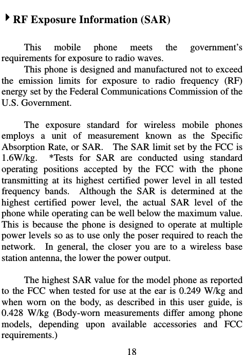                             184RF Exposure Information (SAR)  This mobile phone meets the government’s requirements for exposure to radio waves. This phone is designed and manufactured not to exceed the emission limits for exposure to radio frequency (RF) energy set by the Federal Communications Commission of the U.S. Government.      The exposure standard for wireless mobile phones employs a unit of measurement known as the Specific Absorption Rate, or SAR.    The SAR limit set by the FCC is 1.6W/kg.  *Tests for SAR are conducted using standard operating positions accepted by the FCC with the phone transmitting at its highest certified power level in all tested frequency bands.  Although the SAR is determined at the highest certified power level, the actual SAR level of the phone while operating can be well below the maximum value.   This is because the phone is designed to operate at multiple power levels so as to use only the poser required to reach the network.  In general, the closer you are to a wireless base station antenna, the lower the power output.  The highest SAR value for the model phone as reported to the FCC when tested for use at the ear is 0.249 W/kg and when worn on the body, as described in this user guide, is 0.428 W/kg (Body-worn measurements differ among phone models, depending upon available accessories and FCC requirements.) 