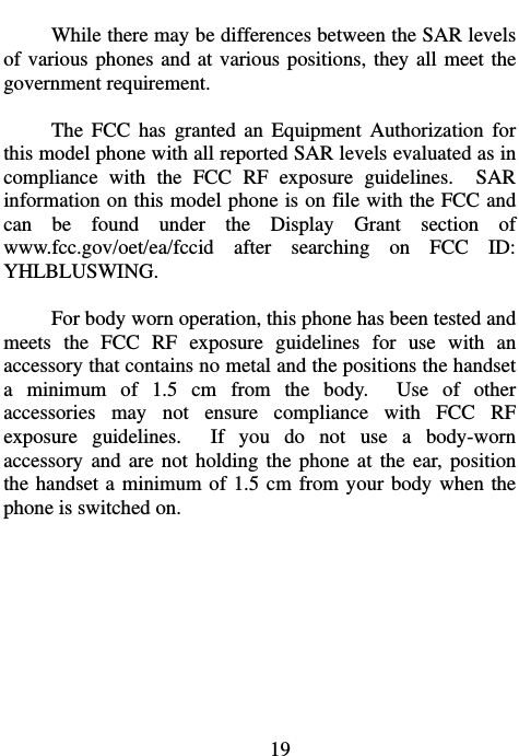                             19 While there may be differences between the SAR levels of various phones and at various positions, they all meet the government requirement.  The FCC has granted an Equipment Authorization for this model phone with all reported SAR levels evaluated as in compliance with the FCC RF exposure guidelines.  SAR information on this model phone is on file with the FCC and can be found under the Display Grant section of www.fcc.gov/oet/ea/fccid after searching on FCC ID: YHLBLUSWING.  For body worn operation, this phone has been tested and meets the FCC RF exposure guidelines for use with an accessory that contains no metal and the positions the handset a minimum of 1.5 cm from the body.  Use of other accessories may not ensure compliance with FCC RF exposure guidelines.  If you do not use a body-worn accessory and are not holding the phone at the ear, position the handset a minimum of 1.5 cm from your body when the phone is switched on.  