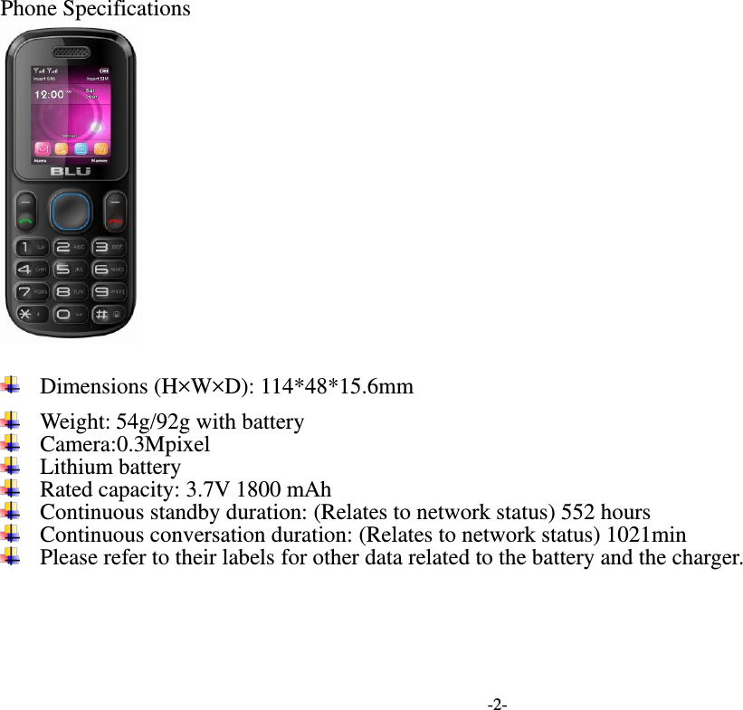  -2- Phone Specifications                                                                                             Dimensions (H×W×D): 114*48*15.6mm  Weight: 54g/92g with battery  Camera:0.3Mpixel  Lithium battery  Rated capacity: 3.7V 1800 mAh  Continuous standby duration: (Relates to network status) 552 hours  Continuous conversation duration: (Relates to network status) 1021min  Please refer to their labels for other data related to the battery and the charger.    
