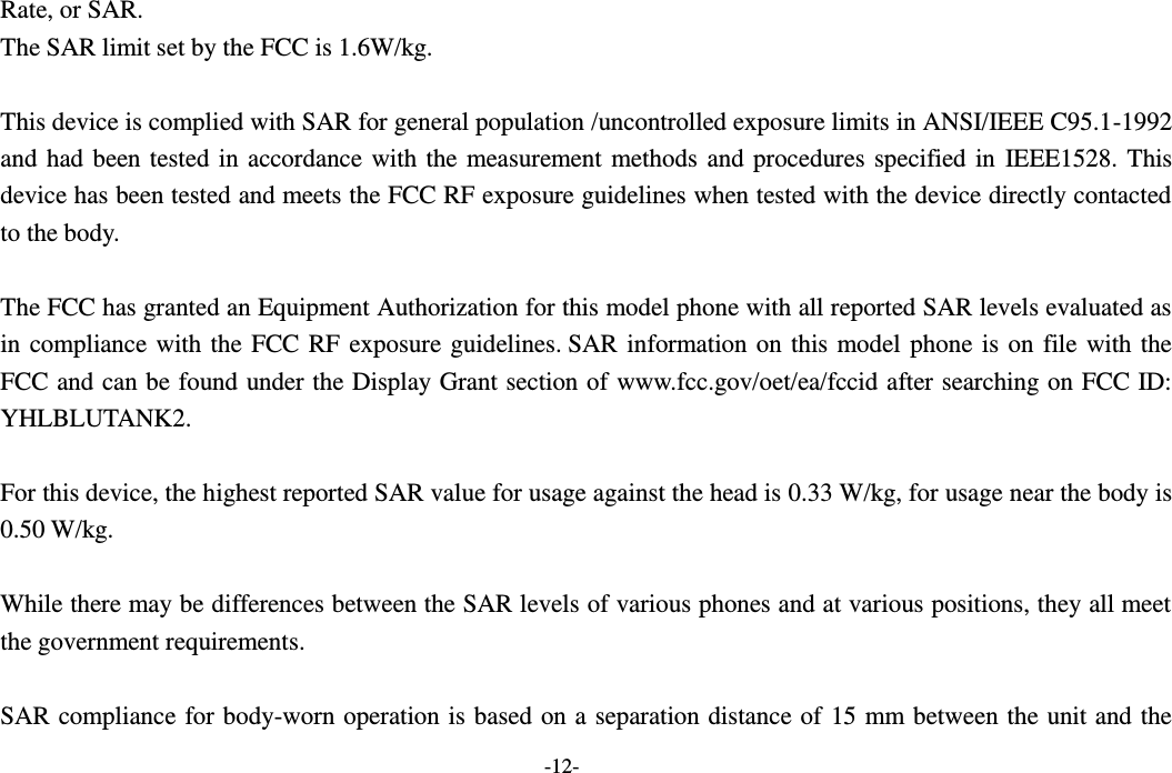  -12- Rate, or SAR.  The SAR limit set by the FCC is 1.6W/kg.   This device is complied with SAR for general population /uncontrolled exposure limits in ANSI/IEEE C95.1-1992 and had been tested in accordance with the measurement methods and procedures specified in IEEE1528. This device has been tested and meets the FCC RF exposure guidelines when tested with the device directly contacted to the body.    The FCC has granted an Equipment Authorization for this model phone with all reported SAR levels evaluated as in compliance with the FCC RF exposure guidelines. SAR information on this model phone is on file with the FCC and can be found under the Display Grant section of www.fcc.gov/oet/ea/fccid after searching on FCC ID: YHLBLUTANK2.  For this device, the highest reported SAR value for usage against the head is 0.33 W/kg, for usage near the body is 0.50 W/kg.  While there may be differences between the SAR levels of various phones and at various positions, they all meet the government requirements.  SAR compliance for body-worn operation is based on a separation distance of 15 mm between the unit and the 
