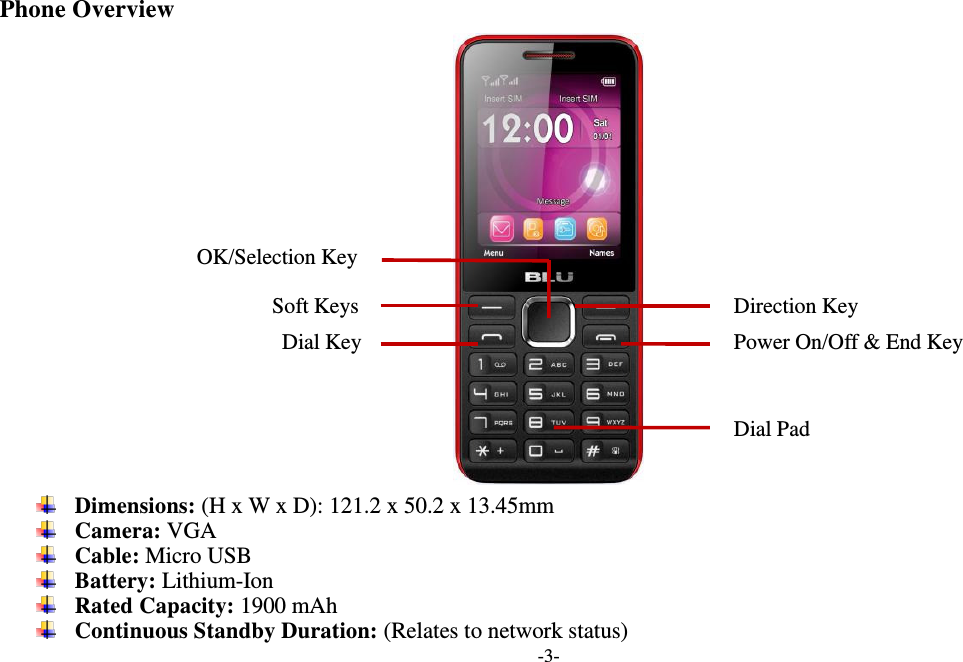  -3-  Phone Overview   Dimensions: (H x W x D): 121.2 x 50.2 x 13.45mm  Camera: VGA  Cable: Micro USB  Battery: Lithium-Ion  Rated Capacity: 1900 mAh  Continuous Standby Duration: (Relates to network status) Soft Keys Power On/Off &amp; End Key   OK/Selection Key Dial Key Direction Key Dial Pad 