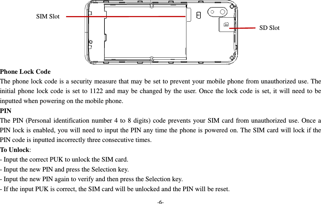  -6-  Phone Lock Code The phone lock code is a security measure that may be set to prevent your mobile phone from unauthorized use. The initial phone lock code is set to 1122 and may be changed by the user. Once the lock code is set, it will need to be inputted when powering on the mobile phone. PIN The PIN (Personal identification number 4 to 8 digits) code prevents your SIM card from unauthorized use. Once a PIN lock is enabled, you will need to input the PIN any time the phone is powered on. The SIM card will lock if the PIN code is inputted incorrectly three consecutive times. To Unlock: - Input the correct PUK to unlock the SIM card. - Input the new PIN and press the Selection key. - Input the new PIN again to verify and then press the Selection key. - If the input PUK is correct, the SIM card will be unlocked and the PIN will be reset. SIM Slot SD Slot 