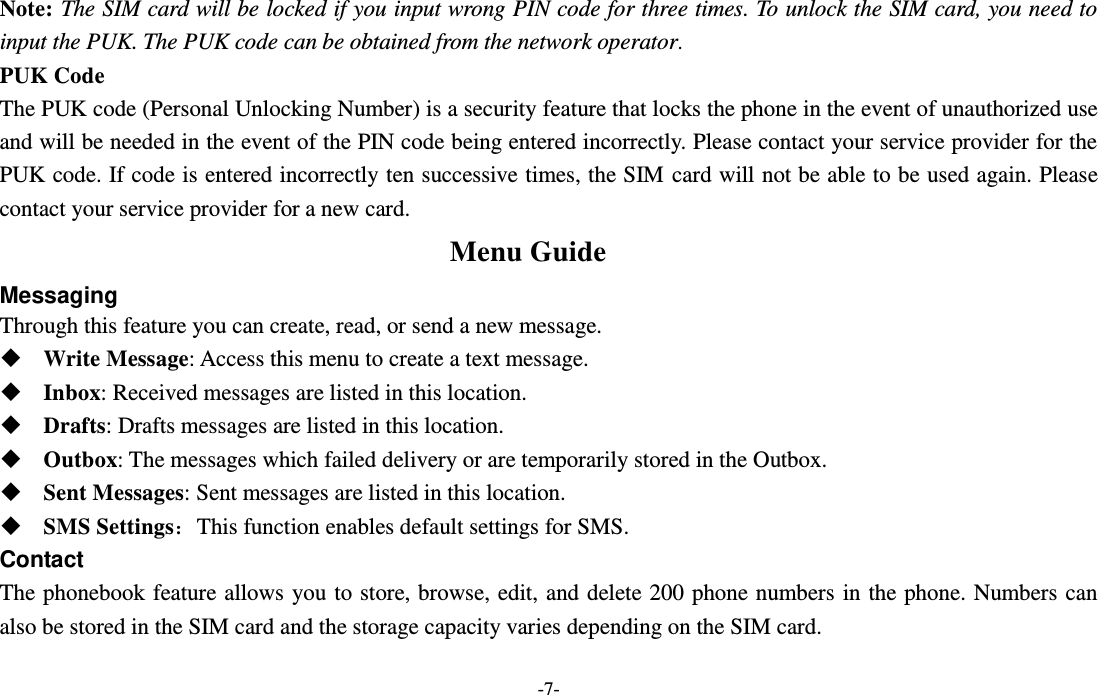 -7- Note: The SIM card will be locked if you input wrong PIN code for three times. To unlock the SIM card, you need to input the PUK. The PUK code can be obtained from the network operator. PUK Code The PUK code (Personal Unlocking Number) is a security feature that locks the phone in the event of unauthorized use and will be needed in the event of the PIN code being entered incorrectly. Please contact your service provider for the PUK code. If code is entered incorrectly ten successive times, the SIM card will not be able to be used again. Please contact your service provider for a new card. Menu Guide Messaging Through this feature you can create, read, or send a new message.  Write Message: Access this menu to create a text message.  Inbox: Received messages are listed in this location.    Drafts: Drafts messages are listed in this location.  Outbox: The messages which failed delivery or are temporarily stored in the Outbox.  Sent Messages: Sent messages are listed in this location.  SMS Settings：This function enables default settings for SMS. Contact The phonebook feature allows you to store, browse, edit, and delete 200 phone numbers in the phone. Numbers can also be stored in the SIM card and the storage capacity varies depending on the SIM card.   