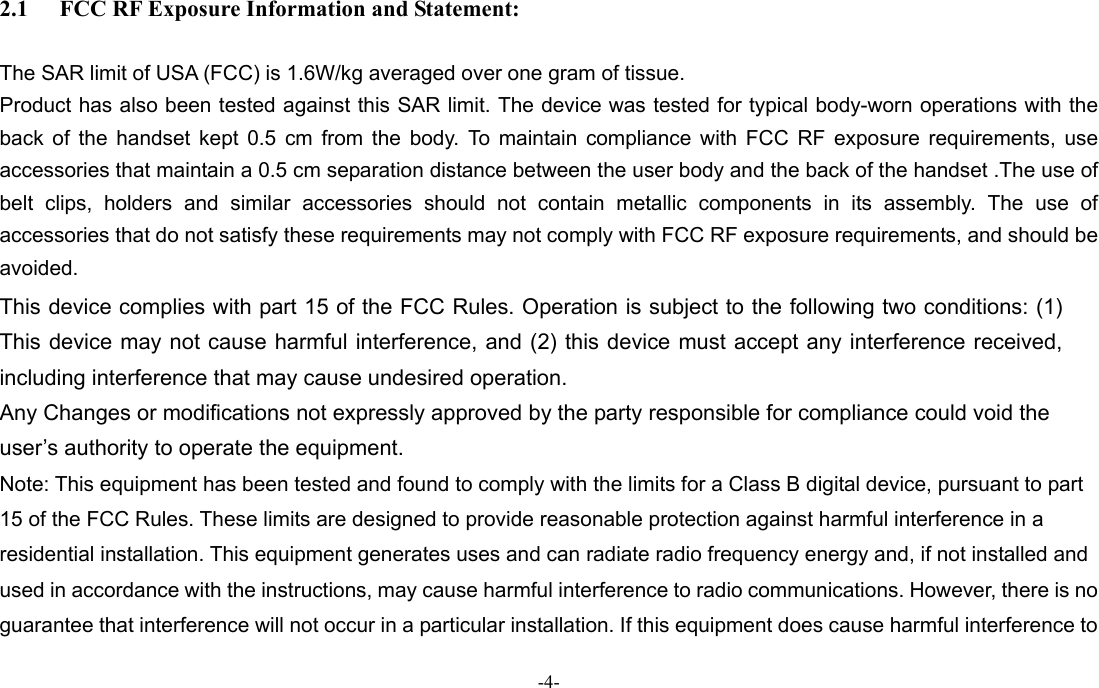 -4-  2.1 FCC RF Exposure Information and Statement:  The SAR limit of USA (FCC) is 1.6W/kg averaged over one gram of tissue. Product has also been tested against this SAR limit. The device was tested for typical body-worn operations with the back of the handset kept 0.5 cm from the body. To maintain compliance with FCC RF exposure requirements, use accessories that maintain a 0.5 cm separation distance between the user body and the back of the handset .The use of belt clips, holders and similar accessories should not contain metallic components in its assembly. The use of accessories that do not satisfy these requirements may not comply with FCC RF exposure requirements, and should be avoided. This device complies with part 15 of the FCC Rules. Operation is subject to the following two conditions: (1) This device may not cause harmful interference, and (2) this device must accept any interference received, including interference that may cause undesired operation.   Any Changes or modifications not expressly approved by the party responsible for compliance could void the user’s authority to operate the equipment.     Note: This equipment has been tested and found to comply with the limits for a Class B digital device, pursuant to part 15 of the FCC Rules. These limits are designed to provide reasonable protection against harmful interference in a residential installation. This equipment generates uses and can radiate radio frequency energy and, if not installed and used in accordance with the instructions, may cause harmful interference to radio communications. However, there is no guarantee that interference will not occur in a particular installation. If this equipment does cause harmful interference to 