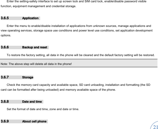  21 Enter the setting-safety interface to set up screen lock and SIM card lock, enable/disable password visible function, equipment management and credential storage.       3.6.5  Application  Enter the menu to enable/disable installation of applications from unknown sources, manage applications and view operating services, storage space use conditions and power level use conditions, set application development options.  3.6.6  Backup and reset   To restore the factory setting, all data in the phone will be cleared and the default factory setting will be restored.     Note: The above step will delete all data in the phone! 3.6.7  Storage Check the memory card capacity and available space, SD card unloading, installation and formatting (the SD card can be formatted after being unloaded) and memory available space of the phone.   3.6.8  Date and time   Set the format of date and time, zone and date or time.   3.6.9  About cell phone   