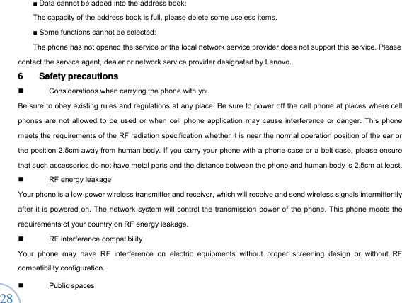  28 ■ Data cannot be added into the address book:   The capacity of the address book is full, please delete some useless items.   ■ Some functions cannot be selected:   The phone has not opened the service or the local network service provider does not support this service. Please contact the service agent, dealer or network service provider designated by Lenovo.   6 Safety precautions    Considerations when carrying the phone with you Be sure to obey existing rules and regulations at any place. Be sure to power off the cell phone at places where cell phones are not allowed to be used or when cell phone application may cause interference or danger. This phone meets the requirements of the RF radiation specification whether it is near the normal operation position of the ear or the position 2.5cm away from human body. If you carry your phone with a phone case or a belt case, please ensure that such accessories do not have metal parts and the distance between the phone and human body is 2.5cm at least.    RF energy leakage Your phone is a low-power wireless transmitter and receiver, which will receive and send wireless signals intermittently after it is powered on. The network system will control the transmission power of the phone. This phone meets the requirements of your country on RF energy leakage.     RF interference compatibility Your phone may have RF interference on electric equipments without proper screening design or without RF compatibility configuration.    Public spaces  