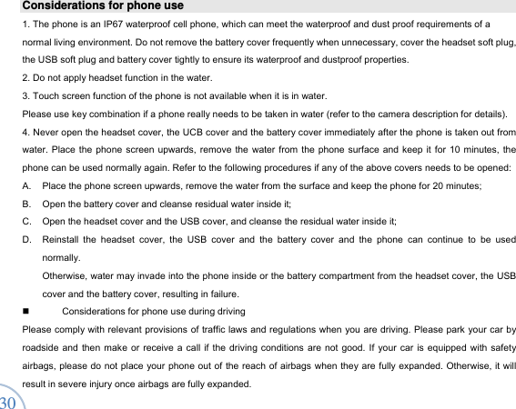  30Considerations for phone use   1. The phone is an IP67 waterproof cell phone, which can meet the waterproof and dust proof requirements of a normal living environment. Do not remove the battery cover frequently when unnecessary, cover the headset soft plug, the USB soft plug and battery cover tightly to ensure its waterproof and dustproof properties.   2. Do not apply headset function in the water.   3. Touch screen function of the phone is not available when it is in water.   Please use key combination if a phone really needs to be taken in water (refer to the camera description for details).   4. Never open the headset cover, the UCB cover and the battery cover immediately after the phone is taken out from water. Place the phone screen upwards, remove the water from the phone surface and keep it for 10 minutes, the phone can be used normally again. Refer to the following procedures if any of the above covers needs to be opened:   A.  Place the phone screen upwards, remove the water from the surface and keep the phone for 20 minutes;   B.  Open the battery cover and cleanse residual water inside it;       C.  Open the headset cover and the USB cover, and cleanse the residual water inside it;   D.  Reinstall the headset cover, the USB cover and the battery cover and the phone can continue to be used normally.  Otherwise, water may invade into the phone inside or the battery compartment from the headset cover, the USB cover and the battery cover, resulting in failure.     Considerations for phone use during driving Please comply with relevant provisions of traffic laws and regulations when you are driving. Please park your car by roadside and then make or receive a call if the driving conditions are not good. If your car is equipped with safety airbags, please do not place your phone out of the reach of airbags when they are fully expanded. Otherwise, it will result in severe injury once airbags are fully expanded.   