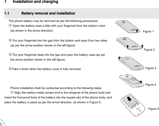  6 1  Installation and charging 1.1  Battery removal and installation   The phone battery may be removed as per the following procedures:    Open the battery case a little with your fingernail from the bottom notch   (as shown in the arrow direction)     Put your fingernail into the gap from the bottom and open from two sides   (as per the arrow position shown in the left figure)   Put your fingernail deep into the gap and open the battery case (as per   the arrow position shown in the left figure)    Take it down when the battery cover is fully removed.      Phone installation shall be conducted according to the following steps:    Align the battery metal contact end to the shrapnel of the phone body and insert the fool-proof boss of the battery into the square slot of the phone body, and place the battery in place as per the arrow direction, as shown in Figure 5; Figure 1 Figure 5 Figure 2 Figure 3 Figure 4 