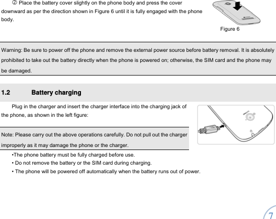  7   Place the battery cover slightly on the phone body and press the cover downward as per the direction shown in Figure 6 until it is fully engaged with the phone body.   Warning: Be sure to power off the phone and remove the external power source before battery removal. It is absolutely prohibited to take out the battery directly when the phone is powered on; otherwise, the SIM card and the phone may be damaged.   1.2 Battery charging  Plug in the charger and insert the charger interface into the charging jack of the phone, as shown in the left figure:    Note: Please carry out the above operations carefully. Do not pull out the charger improperly as it may damage the phone or the charger.     •The phone battery must be fully charged before use.   • Do not remove the battery or the SIM card during charging.   • The phone will be powered off automatically when the battery runs out of power. Figure 6 