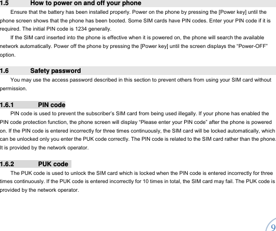  9 1.5  How to power on and off your phone Ensure that the battery has been installed properly. Power on the phone by pressing the [Power key] until the phone screen shows that the phone has been booted. Some SIM cards have PIN codes. Enter your PIN code if it is required. The initial PIN code is 1234 generally.   If the SIM card inserted into the phone is effective when it is powered on, the phone will search the available network automatically. Power off the phone by pressing the [Power key] until the screen displays the “Power-OFF” option.  1.6 Safety password  You may use the access password described in this section to prevent others from using your SIM card without permission.  1.6.1 PIN code PIN code is used to prevent the subscriber’s SIM card from being used illegally. If your phone has enabled the PIN code protection function, the phone screen will display “Please enter your PIN code” after the phone is powered on. If the PIN code is entered incorrectly for three times continuously, the SIM card will be locked automatically, which can be unlocked only you enter the PUK code correctly. The PIN code is related to the SIM card rather than the phone. It is provided by the network operator.   1.6.2 PUK code  The PUK code is used to unlock the SIM card which is locked when the PIN code is entered incorrectly for three times continuously. If the PUK code is entered incorrectly for 10 times in total, the SIM card may fail. The PUK code is provided by the network operator.    