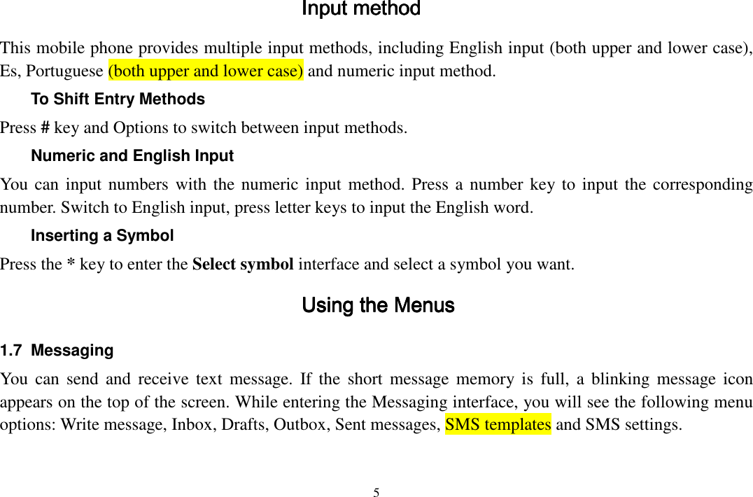  5  Input methodInput methodInput methodInput method    This mobile phone provides multiple input methods, including English input (both upper and lower case), Es, Portuguese (both upper and lower case) and numeric input method. To Shift Entry Methods Press # key and Options to switch between input methods. Numeric and English Input You can input numbers with the numeric input method. Press a number key to input the corresponding number. Switch to English input, press letter keys to input the English word. Inserting a Symbol Press the * key to enter the Select symbol interface and select a symbol you want. Using thUsing thUsing thUsing the Menuse Menuse Menuse Menus    1.7  Messaging You can  send  and  receive  text  message. If the  short  message  memory  is  full,  a  blinking  message  icon appears on the top of the screen. While entering the Messaging interface, you will see the following menu options: Write message, Inbox, Drafts, Outbox, Sent messages, SMS templates and SMS settings. 