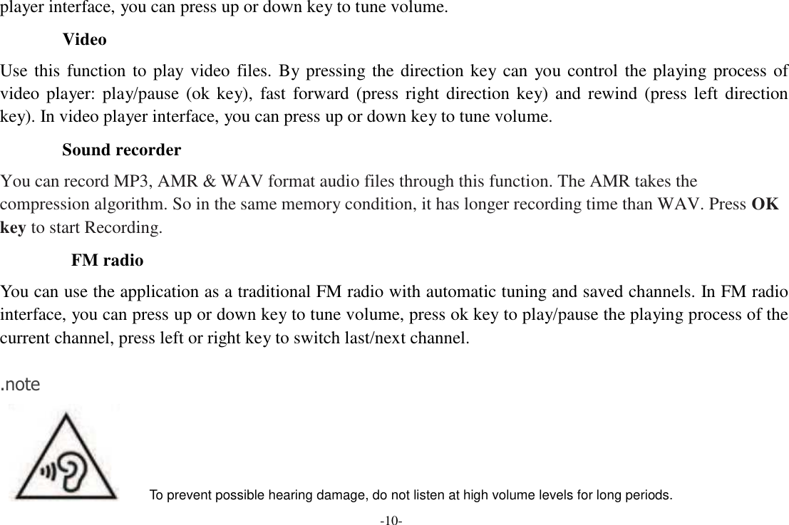 -10-  player interface, you can press up or down key to tune volume.  Video  Use  this  function  to  play  video  files.  By pressing the direction  key  can  you  control  the  playing  process  of video  player:  play/pause  (ok  key),  fast  forward  (press  right  direction  key)  and  rewind  (press  left  direction key). In video player interface, you can press up or down key to tune volume.  Sound recorder  You can record MP3, AMR &amp; WAV format audio files through this function. The AMR takes the compression algorithm. So in the same memory condition, it has longer recording time than WAV. Press OK key to start Recording.  FM radio  You can use the application as a traditional FM radio with automatic tuning and saved channels. In FM radio interface, you can press up or down key to tune volume, press ok key to play/pause the playing process of the current channel, press left or right key to switch last/next channel.   .note          To prevent possible hearing damage, do not listen at high volume levels for long periods. 