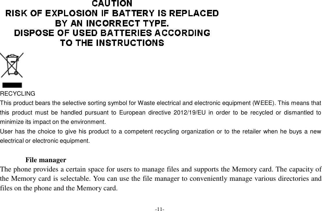 -11-      RECYCLING This product bears the selective sorting symbol for Waste electrical and electronic equipment (WEEE). This means that this  product  must  be  handled  pursuant  to  European  directive  2012/19/EU  in  order  to  be  recycled  or  dismantled  to minimize its impact on the environment. User has the choice to  give  his  product to a competent recycling organization or  to the retailer  when he  buys a  new electrical or electronic equipment.  File manager The phone provides a certain space for users to manage files and supports the Memory card. The capacity of the Memory card is selectable. You can use the file manager to conveniently manage various directories and files on the phone and the Memory card. 