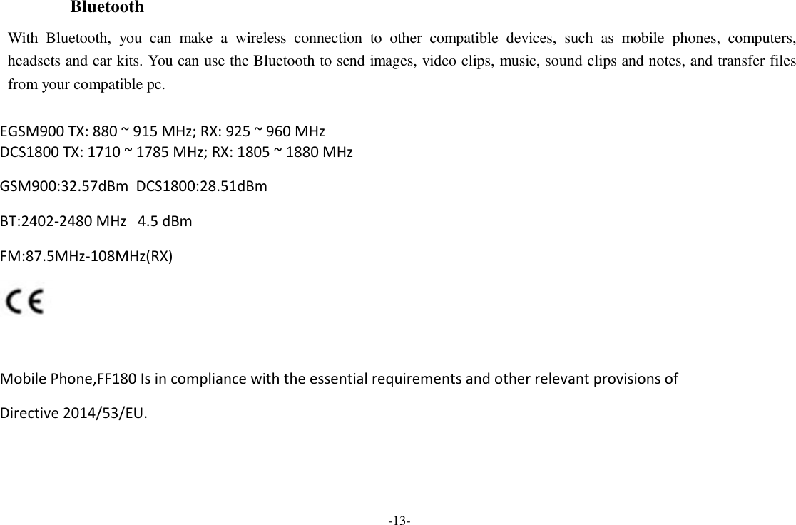 -13-  Bluetooth  With  Bluetooth,  you  can  make  a  wireless  connection  to  other  compatible  devices,  such  as  mobile  phones,  computers, headsets and car kits. You can use the Bluetooth to send images, video clips, music, sound clips and notes, and transfer files from your compatible pc.  EGSM900 TX: 880 ~ 915 MHz; RX: 925 ~ 960 MHz DCS1800 TX: 1710 ~ 1785 MHz; RX: 1805 ~ 1880 MHz  GSM900:32.57dBm  DCS1800:28.51dBm BT:2402-2480 MHz   4.5 dBm FM:87.5MHz-108MHz(RX)    Mobile Phone,FF180 Is in compliance with the essential requirements and other relevant provisions of Directive 2014/53/EU.  
