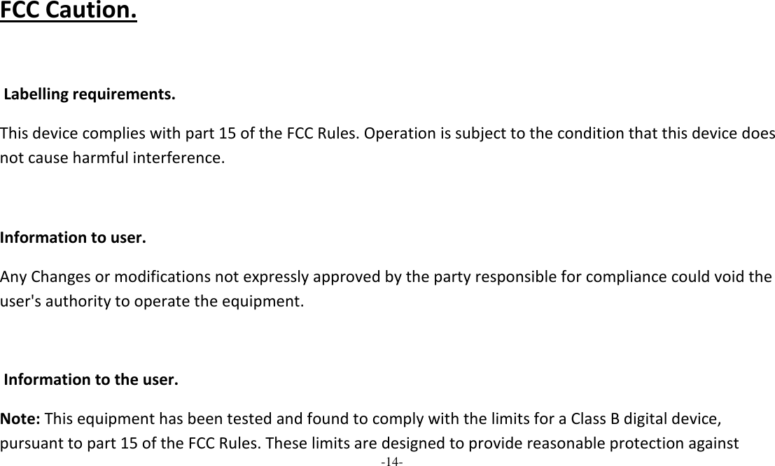 -14-   FCC Caution.    Labelling requirements. This device complies with part 15 of the FCC Rules. Operation is subject to the condition that this device does not cause harmful interference.   Information to user. Any Changes or modifications not expressly approved by the party responsible for compliance could void the user&apos;s authority to operate the equipment.    Information to the user. Note: This equipment has been tested and found to comply with the limits for a Class B digital device, pursuant to part 15 of the FCC Rules. These limits are designed to provide reasonable protection against 