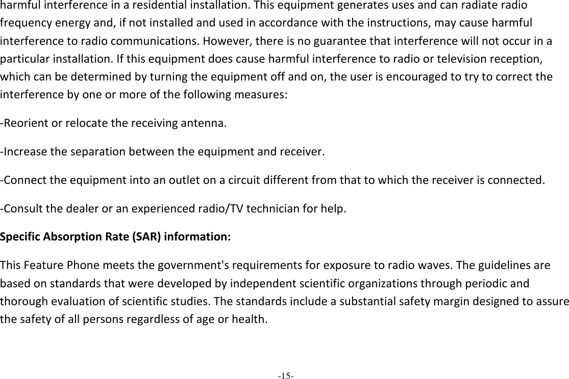 -15-  harmful interference in a residential installation. This equipment generates uses and can radiate radio frequency energy and, if not installed and used in accordance with the instructions, may cause harmful interference to radio communications. However, there is no guarantee that interference will not occur in a particular installation. If this equipment does cause harmful interference to radio or television reception, which can be determined by turning the equipment off and on, the user is encouraged to try to correct the interference by one or more of the following measures: -Reorient or relocate the receiving antenna. -Increase the separation between the equipment and receiver. -Connect the equipment into an outlet on a circuit different from that to which the receiver is connected. -Consult the dealer or an experienced radio/TV technician for help. Specific Absorption Rate (SAR) information: This Feature Phone meets the government&apos;s requirements for exposure to radio waves. The guidelines are based on standards that were developed by independent scientific organizations through periodic and thorough evaluation of scientific studies. The standards include a substantial safety margin designed to assure the safety of all persons regardless of age or health. 