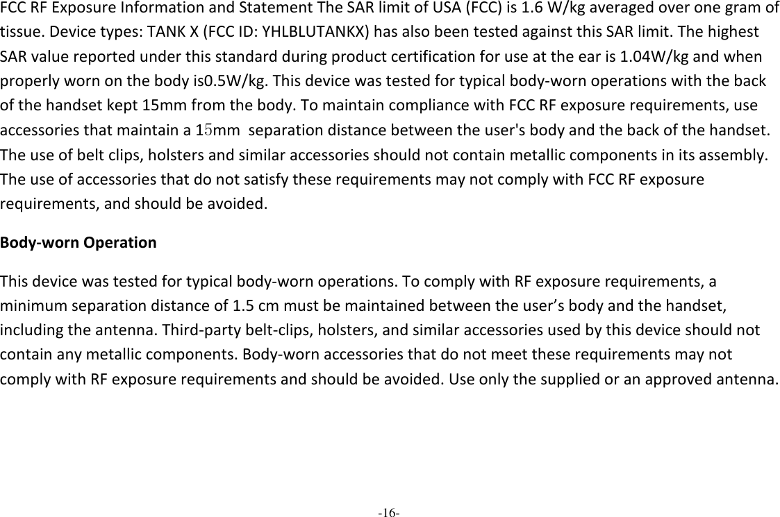 -16-  FCC RF Exposure Information and Statement The SAR limit of USA (FCC) is 1.6 W/kg averaged over one gram of tissue. Device types: TANK X (FCC ID: YHLBLUTANKX) has also been tested against this SAR limit. The highest SAR value reported under this standard during product certification for use at the ear is 1.04W/kg and when properly worn on the body is0.5W/kg. This device was tested for typical body-worn operations with the back of the handset kept 15mm from the body. To maintain compliance with FCC RF exposure requirements, use accessories that maintain a 15mm  separation distance between the user&apos;s body and the back of the handset. The use of belt clips, holsters and similar accessories should not contain metallic components in its assembly. The use of accessories that do not satisfy these requirements may not comply with FCC RF exposure requirements, and should be avoided. Body-worn Operation This device was tested for typical body-worn operations. To comply with RF exposure requirements, a minimum separation distance of 1.5 cm must be maintained between the user’s body and the handset, including the antenna. Third-party belt-clips, holsters, and similar accessories used by this device should not contain any metallic components. Body-worn accessories that do not meet these requirements may not comply with RF exposure requirements and should be avoided. Use only the supplied or an approved antenna.   