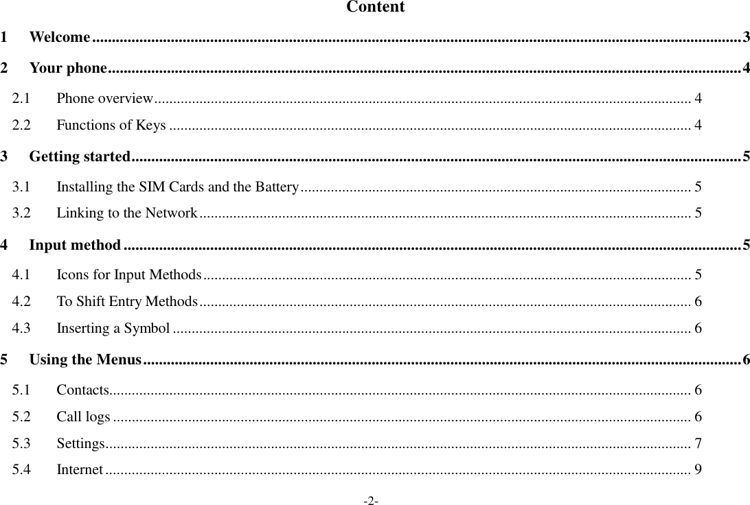 -2-  Content  1  Welcome ..................................................................................................................................................................... 3  2  Your phone................................................................................................................................................................. 4  2.1  Phone overview............................................................................................................................................... 4  2.2  Functions of Keys ........................................................................................................................................... 4  3  Getting started........................................................................................................................................................... 5  3.1  Installing the SIM Cards and the Battery ........................................................................................................ 5  3.2  Linking to the Network ................................................................................................................................... 5  4  Input method ............................................................................................................................................................. 5  4.1  Icons for Input Methods .................................................................................................................................. 5  4.2  To Shift Entry Methods ................................................................................................................................... 6  4.3  Inserting a Symbol .......................................................................................................................................... 6  5  Using the Menus ........................................................................................................................................................ 6  5.1  Contacts........................................................................................................................................................... 6  5.2  Call logs .......................................................................................................................................................... 6  5.3  Settings............................................................................................................................................................ 7  5.4  Internet ............................................................................................................................................................ 9 