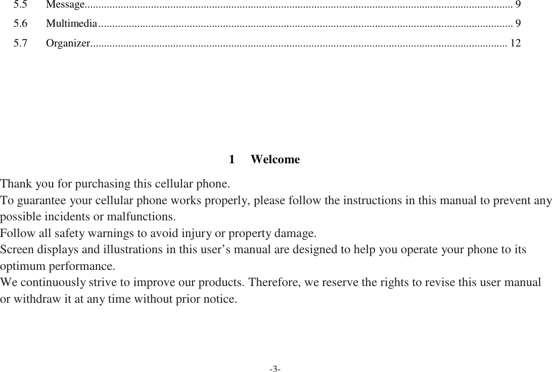 -3-  5.5  Message........................................................................................................................................................... 9  5.6  Multimedia ...................................................................................................................................................... 9  5.7  Organizer....................................................................................................................................................... 12           1  Welcome  Thank you for purchasing this cellular phone. To guarantee your cellular phone works properly, please follow the instructions in this manual to prevent any possible incidents or malfunctions. Follow all safety warnings to avoid injury or property damage. Screen displays and illustrations in this user’s manual are designed to help you operate your phone to its optimum performance. We continuously strive to improve our products. Therefore, we reserve the rights to revise this user manual or withdraw it at any time without prior notice. 
