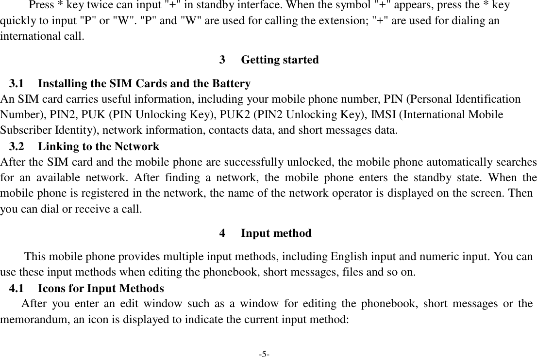 -5-  Press * key twice can input &quot;+&quot; in standby interface. When the symbol &quot;+&quot; appears, press the * key quickly to input &quot;P&quot; or &quot;W&quot;. &quot;P&quot; and &quot;W&quot; are used for calling the extension; &quot;+&quot; are used for dialing an international call.  3  Getting started  3.1  Installing the SIM Cards and the Battery An SIM card carries useful information, including your mobile phone number, PIN (Personal Identification Number), PIN2, PUK (PIN Unlocking Key), PUK2 (PIN2 Unlocking Key), IMSI (International Mobile Subscriber Identity), network information, contacts data, and short messages data. 3.2  Linking to the Network After the SIM card and the mobile phone are successfully unlocked, the mobile phone automatically searches for  an  available  network.  After  finding  a  network,  the  mobile  phone  enters  the  standby  state.  When  the mobile phone is registered in the network, the name of the network operator is displayed on the screen. Then you can dial or receive a call.  4  Input method  This mobile phone provides multiple input methods, including English input and numeric input. You can use these input methods when editing the phonebook, short messages, files and so on. 4.1  Icons for Input Methods After  you  enter  an  edit  window  such  as  a  window  for  editing  the  phonebook,  short  messages  or  the memorandum, an icon is displayed to indicate the current input method: 