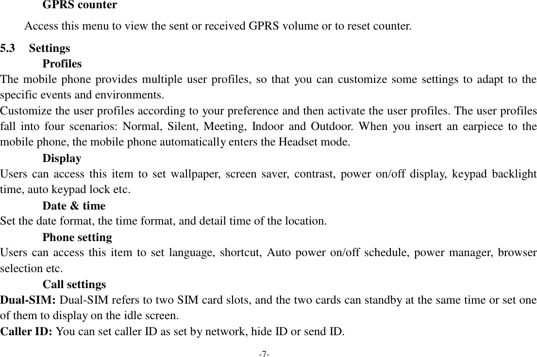 -7-  GPRS counter  Access this menu to view the sent or received GPRS volume or to reset counter.  5.3     Settings Profiles The mobile phone  provides multiple user  profiles,  so that  you  can  customize  some  settings to  adapt  to  the specific events and environments. Customize the user profiles according to your preference and then activate the user profiles. The user profiles fall  into  four  scenarios:  Normal,  Silent,  Meeting,  Indoor  and  Outdoor.  When  you  insert  an  earpiece  to  the mobile phone, the mobile phone automatically enters the Headset mode. Display Users  can  access  this  item  to  set  wallpaper,  screen  saver,  contrast,  power  on/off  display,  keypad  backlight time, auto keypad lock etc. Date &amp; time Set the date format, the time format, and detail time of the location. Phone setting Users can access  this  item to set  language, shortcut,  Auto  power on/off  schedule, power  manager,  browser selection etc. Call settings Dual-SIM: Dual-SIM refers to two SIM card slots, and the two cards can standby at the same time or set one of them to display on the idle screen. Caller ID: You can set caller ID as set by network, hide ID or send ID. 