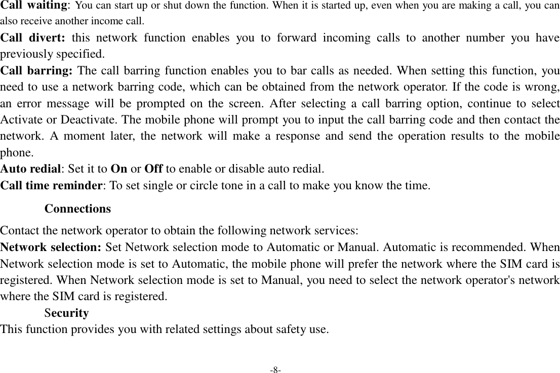 -8-  Call waiting: You can start up or shut down the function. When it is started up, even when you are making a call, you can also receive another income call. Call  divert:  this  network  function  enables  you  to  forward  incoming  calls  to  another  number  you  have previously specified. Call barring: The call barring function enables  you to bar calls as needed. When setting this function, you need to use a network barring code, which can be obtained from the network operator. If the code is wrong, an  error  message  will  be  prompted  on  the  screen.  After  selecting  a  call  barring  option,  continue  to  select Activate or Deactivate. The mobile phone will prompt you to input the call barring code and then contact the network.  A  moment  later,  the  network  will  make  a  response  and  send  the  operation  results  to  the  mobile phone. Auto redial: Set it to On or Off to enable or disable auto redial. Call time reminder: To set single or circle tone in a call to make you know the time.  Connections  Contact the network operator to obtain the following network services: Network selection: Set Network selection mode to Automatic or Manual. Automatic is recommended. When Network selection mode is set to Automatic, the mobile phone will prefer the network where the SIM card is registered. When Network selection mode is set to Manual, you need to select the network operator&apos;s network where the SIM card is registered. Security This function provides you with related settings about safety use. 