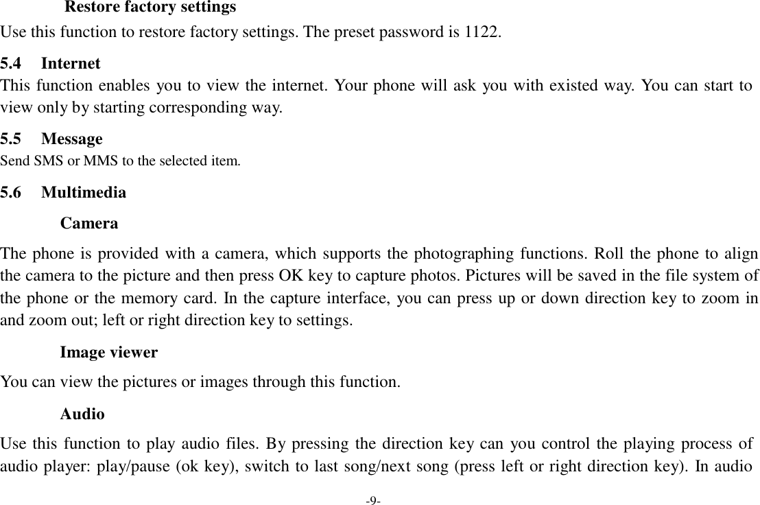 -9-  Restore factory settings Use this function to restore factory settings. The preset password is 1122.  5.4     Internet This function enables  you to view the internet. Your phone will ask  you with existed way. You can start to view only by starting corresponding way.  5.5     Message Send SMS or MMS to the selected item.  5.6     Multimedia  Camera  The phone is  provided  with a  camera, which supports the photographing functions.  Roll  the phone to align the camera to the picture and then press OK key to capture photos. Pictures will be saved in the file system of the phone or the memory card. In the capture interface, you can press up or down direction key to zoom in and zoom out; left or right direction key to settings.  Image viewer  You can view the pictures or images through this function.  Audio  Use this  function  to  play audio  files.  By pressing  the  direction key can  you  control  the  playing process of audio player: play/pause (ok key), switch to last song/next song (press left or right direction key). In audio 