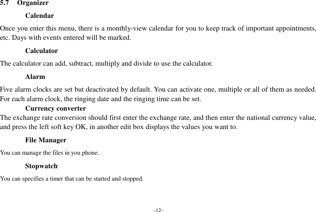 -12-  5.7  Organizer  Calendar  Once you enter this menu, there is a monthly-view calendar for you to keep track of important appointments, etc. Days with events entered will be marked.  Calculator  The calculator can add, subtract, multiply and divide to use the calculator.  Alarm  Five alarm clocks are set but deactivated by default. You can activate one, multiple or all of them as needed. For each alarm clock, the ringing date and the ringing time can be set. Currency converter The exchange rate conversion should first enter the exchange rate, and then enter the national currency value, and press the left soft key OK, in another edit box displays the values you want to.  File Manager  You can manage the files in you phone.  Stopwatch  You can specifies a timer that can be started and stopped. 