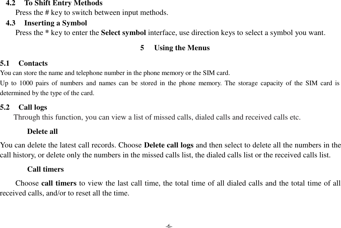 -6-  4.2  To Shift Entry Methods Press the # key to switch between input methods. 4.3  Inserting a Symbol Press the * key to enter the Select symbol interface, use direction keys to select a symbol you want.  5  Using the Menus  5.1  Contacts You can store the name and telephone number in the phone memory or the SIM card. Up  to  1000  pairs  of  numbers  and  names  can  be  stored  in  the  phone  memory.  The  storage  capacity  of  the  SIM  card  is determined by the type of the card.  5.2  Call logs Through this function, you can view a list of missed calls, dialed calls and received calls etc.  Delete all  You can delete the latest call records. Choose Delete call logs and then select to delete all the numbers in the call history, or delete only the numbers in the missed calls list, the dialed calls list or the received calls list.  Call timers  Choose call timers to view the last call time, the total time of all dialed calls and the total time of all received calls, and/or to reset all the time. 