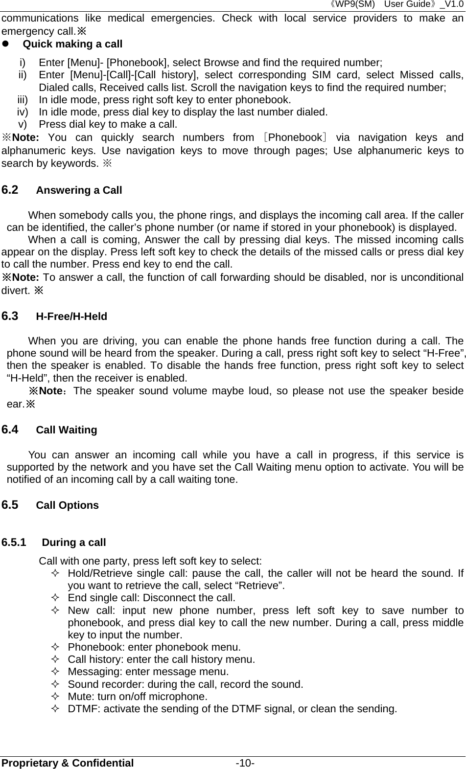 《WP9(SM)  User Guide》_V1.0 Proprietary &amp; Confidential                   -10- communications like medical emergencies. Check with local service providers to make an emergency call.※  Quick making a call i)  Enter [Menu]- [Phonebook], select Browse and find the required number; ii)  Enter [Menu]-[Call]-[Call history], select corresponding SIM card, select Missed calls, Dialed calls, Received calls list. Scroll the navigation keys to find the required number; iii)  In idle mode, press right soft key to enter phonebook. iv)  In idle mode, press dial key to display the last number dialed. v)  Press dial key to make a call. ※Note: You can quickly search numbers from [Phonebook] via navigation keys and alphanumeric keys. Use navigation keys to move through pages; Use alphanumeric keys to search by keywords. ※   6.2  Answering a Call When somebody calls you, the phone rings, and displays the incoming call area. If the caller can be identified, the caller’s phone number (or name if stored in your phonebook) is displayed.   When a call is coming, Answer the call by pressing dial keys. The missed incoming calls appear on the display. Press left soft key to check the details of the missed calls or press dial key to call the number. Press end key to end the call. ※Note: To answer a call, the function of call forwarding should be disabled, nor is unconditional divert. ※ 6.3  H-Free/H-Held When you are driving, you can enable the phone hands free function during a call. The phone sound will be heard from the speaker. During a call, press right soft key to select “H-Free”, then the speaker is enabled. To disable the hands free function, press right soft key to select “H-Held”, then the receiver is enabled. ※Note：The speaker sound volume maybe loud, so please not use the speaker beside ear.※ 6.4  Call Waiting You can answer an incoming call while you have a call in progress, if this service is supported by the network and you have set the Call Waiting menu option to activate. You will be notified of an incoming call by a call waiting tone. 6.5  Call Options 6.5.1  During a call Call with one party, press left soft key to select:   Hold/Retrieve single call: pause the call, the caller will not be heard the sound. If you want to retrieve the call, select “Retrieve”.   End single call: Disconnect the call.  New call: input new phone number, press left soft key to save number to phonebook, and press dial key to call the new number. During a call, press middle   key to input the number.   Phonebook: enter phonebook menu.   Call history: enter the call history menu.   Messaging: enter message menu.   Sound recorder: during the call, record the sound.   Mute: turn on/off microphone.   DTMF: activate the sending of the DTMF signal, or clean the sending. 