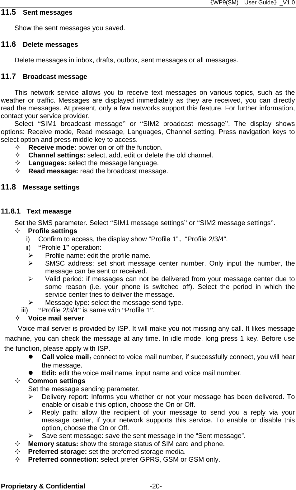 《WP9(SM)  User Guide》_V1.0 Proprietary &amp; Confidential                   -20- 11.5  Sent messages Show the sent messages you saved. 11.6  Delete messages Delete messages in inbox, drafts, outbox, sent messages or all messages. 11.7  Broadcast message This network service allows you to receive text messages on various topics, such as the weather or traffic. Messages are displayed immediately as they are received, you can directly read the messages. At present, only a few networks support this feature. For further information, contact your service provider. Select  “SIM1 broadcast message” or “SIM2 broadcast message”. The display shows options: Receive mode, Read message, Languages, Channel setting. Press navigation keys to select option and press middle key to access.  Receive mode: power on or off the function.  Channel settings: select, add, edit or delete the old channel.  Languages: select the message language.  Read message: read the broadcast message. 11.8  Message settings 11.8.1  Text meaasge Set the SMS parameter. Select “SIM1 message settings” or “SIM2 message settings”.  Profile settings i)  Confirm to access, the display show “Profile 1”、“Profile 2/3/4”. ii)  “Profile 1” operation:     Profile name: edit the profile name.   SMSC address: set short message center number. Only input the number, the message can be sent or received.   Valid period: if messages can not be delivered from your message center due to some reason (i.e. your phone is switched off). Select the period in which the service center tries to deliver the message.   Message type: select the message send type. iii)  “Profile 2/3/4” is same with “Profile 1”.  Voice mail server Voice mail server is provided by ISP. It will make you not missing any call. It likes message machine, you can check the message at any time. In idle mode, long press 1 key. Before use the function, please apply with ISP.    Call voice mail：connect to voice mail number, if successfully connect, you will hear the message.  Edit: edit the voice mail name, input name and voice mail number.  Common settings Set the message sending parameter.   Delivery report: Informs you whether or not your message has been delivered. To enable or disable this option, choose the On or Off.   Reply path: allow the recipient of your message to send you a reply via your message center, if your network supports this service. To enable or disable this option, choose the On or Off.   Save sent message: save the sent message in the “Sent message”.  Memory status: show the storage status of SIM card and phone.  Preferred storage: set the preferred storage media.  Preferred connection: select prefer GPRS, GSM or GSM only.  