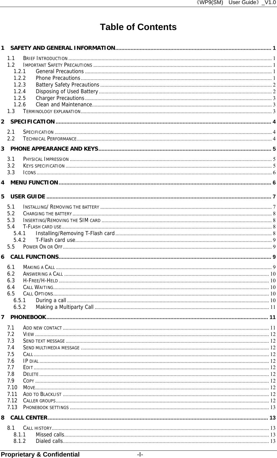 《WP9(SM)  User Guide》_V1.0 Proprietary &amp; Confidential                  -I- Table of Contents 1 SAFETY AND GENERAL INFORMATION ......................................................................................................  1 1.1 BRIEF INTRODUCTION ................................................................................................................................................... 1 1.2 IMPORTANT SAFETY PRECAUTIONS ................................................................................................................................. 1 1.2.1 General Precautions ....................................................................................................................................... 1 1.2.2 Phone Precautions .......................................................................................................................................... 1 1.2.3 Battery Safety Precautions ............................................................................................................................ 2 1.2.4 Disposing of Used Battery ............................................................................................................................. 2 1.2.5 Charger Precautions ....................................................................................................................................... 3 1.2.6 Clean and Maintenance.................................................................................................................................. 3 1.3 TERMINOLOGY EXPLANATION .......................................................................................................................................... 3 2 SPECIFICATION ............................................................................................................................................. 4 2.1 SPECIFICATION ............................................................................................................................................................. 4 2.2 TECHNICAL PERFORMANCE ............................................................................................................................................. 4 3 PHONE APPEARANCE AND KEYS ................................................................................................................. 5 3.1 PHYSICAL IMPRESSION .................................................................................................................................................. 5 3.2 KEYS SPECIFICATION ..................................................................................................................................................... 5 3.3 ICONS .......................................................................................................................................................................... 6 4 MENU FUNCTION ........................................................................................................................................... 6 5 USER GUIDE ................................................................................................................................................... 7 5.1 INSTALLING/ REMOVING THE BATTERY ............................................................................................................................ 7 5.2 CHARGING THE BATTERY ................................................................................................................................................ 8 5.3 INSERTING/REMOVING THE SIM CARD ........................................................................................................................... 8 5.4 T-FLASH CARD USE ........................................................................................................................................................ 8 5.4.1 Installing/Removing T-Flash card ................................................................................................................. 8 5.4.2 T-Flash card use .............................................................................................................................................. 9 5.5 POWER ON OR OFF ....................................................................................................................................................... 9 6 CALL FUNCTIONS ........................................................................................................................................... 9 6.1 MAKING A CALL ............................................................................................................................................................ 9 6.2 ANSWERING A CALL .................................................................................................................................................... 10 6.3 H-FREE/H-HELD ........................................................................................................................................................ 10 6.4 CALL WAITING ............................................................................................................................................................ 10 6.5 CALL OPTIONS ............................................................................................................................................................ 10 6.5.1 During a call .................................................................................................................................................. 10 6.5.2 Making a Multiparty Call .............................................................................................................................. 11 7 PHONEBOOK ................................................................................................................................................. 11 7.1 ADD NEW CONTACT ..................................................................................................................................................... 11 7.2 VIEW ......................................................................................................................................................................... 12 7.3 SEND TEXT MESSAGE ................................................................................................................................................... 12 7.4 SEND MULTIMEDIA MESSAGE ........................................................................................................................................ 12 7.5 CALL .......................................................................................................................................................................... 12 7.6 IP DIAL ...................................................................................................................................................................... 12 7.7 EDIT .......................................................................................................................................................................... 12 7.8 DELETE ...................................................................................................................................................................... 12 7.9 COPY ......................................................................................................................................................................... 12 7.10 MOVE......................................................................................................................................................................... 12 7.11 ADD TO BLACKLIST ..................................................................................................................................................... 12 7.12 CALLER GROUPS .......................................................................................................................................................... 12 7.13 PHONEBOOK SETTINGS ................................................................................................................................................ 13 8 CALL CENTER ................................................................................................................................................ 13 8.1 CALL HISTORY ............................................................................................................................................................. 13 8.1.1 Missed calls .................................................................................................................................................... 13 8.1.2 Dialed calls ..................................................................................................................................................... 13 