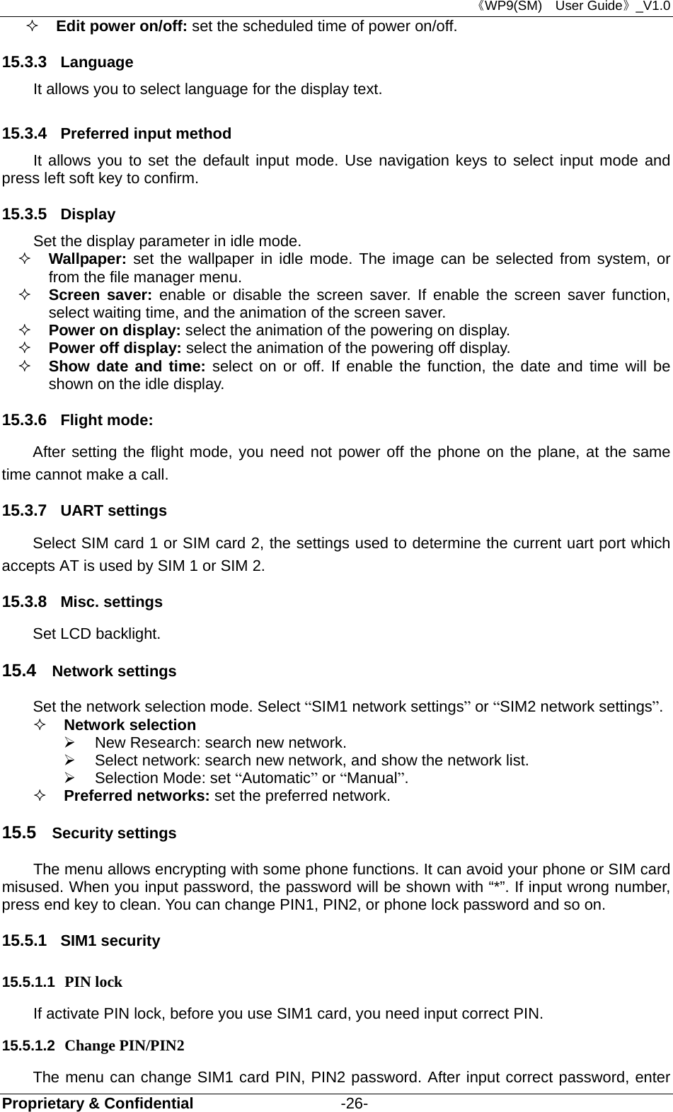 《WP9(SM)  User Guide》_V1.0 Proprietary &amp; Confidential                   -26-  Edit power on/off: set the scheduled time of power on/off. 15.3.3  Language It allows you to select language for the display text. 15.3.4  Preferred input method It allows you to set the default input mode. Use navigation keys to select input mode and press left soft key to confirm. 15.3.5  Display Set the display parameter in idle mode.  Wallpaper: set the wallpaper in idle mode. The image can be selected from system, or from the file manager menu.  Screen saver: enable or disable the screen saver. If enable the screen saver function, select waiting time, and the animation of the screen saver.  Power on display: select the animation of the powering on display.  Power off display: select the animation of the powering off display.  Show date and time: select on or off. If enable the function, the date and time will be shown on the idle display. 15.3.6  Flight mode:   After setting the flight mode, you need not power off the phone on the plane, at the same time cannot make a call. 15.3.7  UART settings Select SIM card 1 or SIM card 2, the settings used to determine the current uart port which accepts AT is used by SIM 1 or SIM 2. 15.3.8  Misc. settings Set LCD backlight. 15.4  Network settings Set the network selection mode. Select “SIM1 network settings” or “SIM2 network settings”.  Network selection     New Research: search new network.   Select network: search new network, and show the network list.     Selection Mode: set “Automatic” or “Manual”.   Preferred networks: set the preferred network. 15.5  Security settings The menu allows encrypting with some phone functions. It can avoid your phone or SIM card misused. When you input password, the password will be shown with “*”. If input wrong number, press end key to clean. You can change PIN1, PIN2, or phone lock password and so on. 15.5.1  SIM1 security 15.5.1.1  PIN lock   If activate PIN lock, before you use SIM1 card, you need input correct PIN.   15.5.1.2  Change PIN/PIN2 The menu can change SIM1 card PIN, PIN2 password. After input correct password, enter 