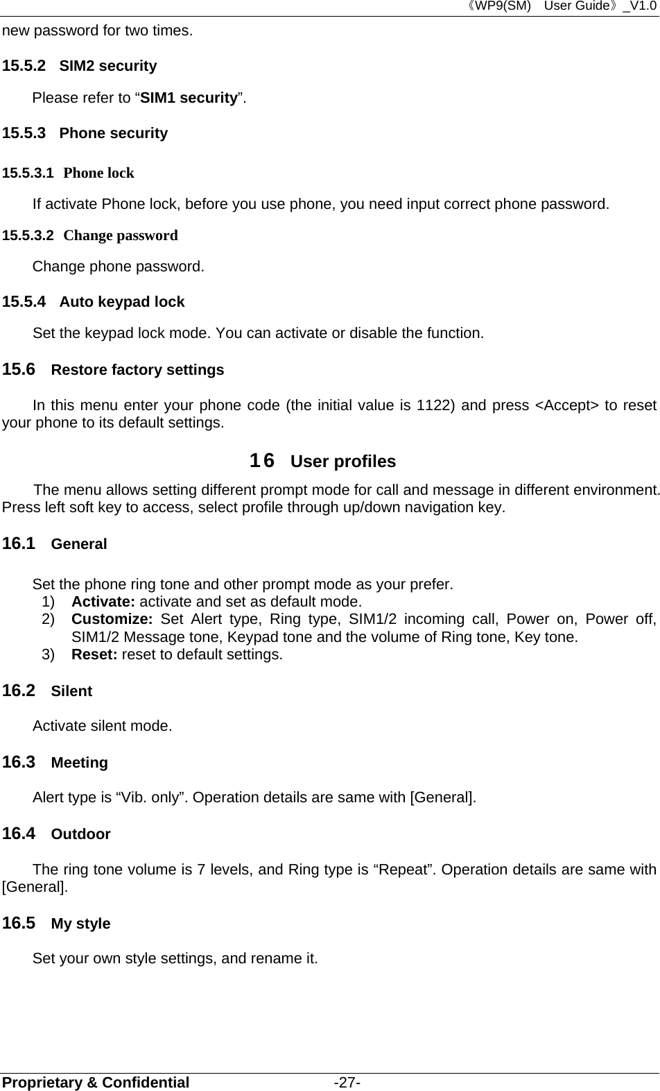 《WP9(SM)  User Guide》_V1.0 Proprietary &amp; Confidential                   -27- new password for two times. 15.5.2  SIM2 security Please refer to “SIM1 security”. 15.5.3  Phone security 15.5.3.1  Phone lock If activate Phone lock, before you use phone, you need input correct phone password. 15.5.3.2  Change password Change phone password. 15.5.4  Auto keypad lock   Set the keypad lock mode. You can activate or disable the function. 15.6  Restore factory settings In this menu enter your phone code (the initial value is 1122) and press &lt;Accept&gt; to reset your phone to its default settings. 16  User profiles The menu allows setting different prompt mode for call and message in different environment. Press left soft key to access, select profile through up/down navigation key.   16.1  General Set the phone ring tone and other prompt mode as your prefer.   1)  Activate: activate and set as default mode.   2)  Customize:  Set Alert type, Ring type, SIM1/2 incoming call, Power on, Power off, SIM1/2 Message tone, Keypad tone and the volume of Ring tone, Key tone. 3)  Reset: reset to default settings.   16.2  Silent Activate silent mode. 16.3  Meeting Alert type is “Vib. only”. Operation details are same with [General]. 16.4  Outdoor The ring tone volume is 7 levels, and Ring type is “Repeat”. Operation details are same with [General]. 16.5  My style Set your own style settings, and rename it.       