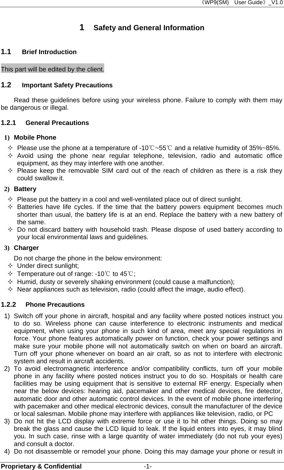 《WP9(SM)  User Guide》_V1.0 Proprietary &amp; Confidential                   -1- 1  Safety and General Information 1.1  Brief Introduction This part will be edited by the client. 1.2  Important Safety Precautions Read these guidelines before using your wireless phone. Failure to comply with them may be dangerous or illegal. 1.2.1  General Precautions 1) Mobile Phone   Please use the phone at a temperature of -10℃~55  and a relative humidity of ℃35%~85%.  Avoid using the phone near regular telephone, television, radio and automatic office equipment, as they may interfere with one another.   Please keep the removable SIM card out of the reach of children as there is a risk they could swallow it. 2) Battery   Please put the battery in a cool and well-ventilated place out of direct sunlight.   Batteries have life cycles. If the time that the battery powers equipment becomes much shorter than usual, the battery life is at an end. Replace the battery with a new battery of the same.   Do not discard battery with household trash. Please dispose of used battery according to your local environmental laws and guidelines. 3) Charger Do not charge the phone in the below environment:   Under direct sunlight;     Temperature out of range: -10℃ to 45℃;    Humid, dusty or severely shaking environment (could cause a malfunction);     Near appliances such as television, radio (could affect the image, audio effect). 1.2.2  Phone Precautions 1)  Switch off your phone in aircraft, hospital and any facility where posted notices instruct you to do so. Wireless phone can cause interference to electronic instruments and medical equipment, when using your phone in such kind of area, meet any special regulations in force. Your phone features automatically power on function, check your power settings and make sure your mobile phone will not automatically switch on when on board an aircraft. Turn off your phone whenever on board an air craft, so as not to interfere with electronic system and result in aircraft accidents. 2) To avoid electromagnetic interference and/or compatibility conflicts, turn off your mobile phone in any facility where posted notices instruct you to do so. Hospitals or health care facilities may be using equipment that is sensitive to external RF energy. Especially when near the below devices: hearing aid, pacemaker and other medical devices, fire detector, automatic door and other automatic control devices. In the event of mobile phone interfering with pacemaker and other medical electronic devices, consult the manufacturer of the device or local salesman. Mobile phone may interfere with appliances like television, radio, or PC 3)  Do not hit the LCD display with extreme force or use it to hit other things. Doing so may break the glass and cause the LCD liquid to leak. If the liquid enters into eyes, it may blind you. In such case, rinse with a large quantity of water immediately (do not rub your eyes) and consult a doctor. 4)  Do not disassemble or remodel your phone. Doing this may damage your phone or result in 