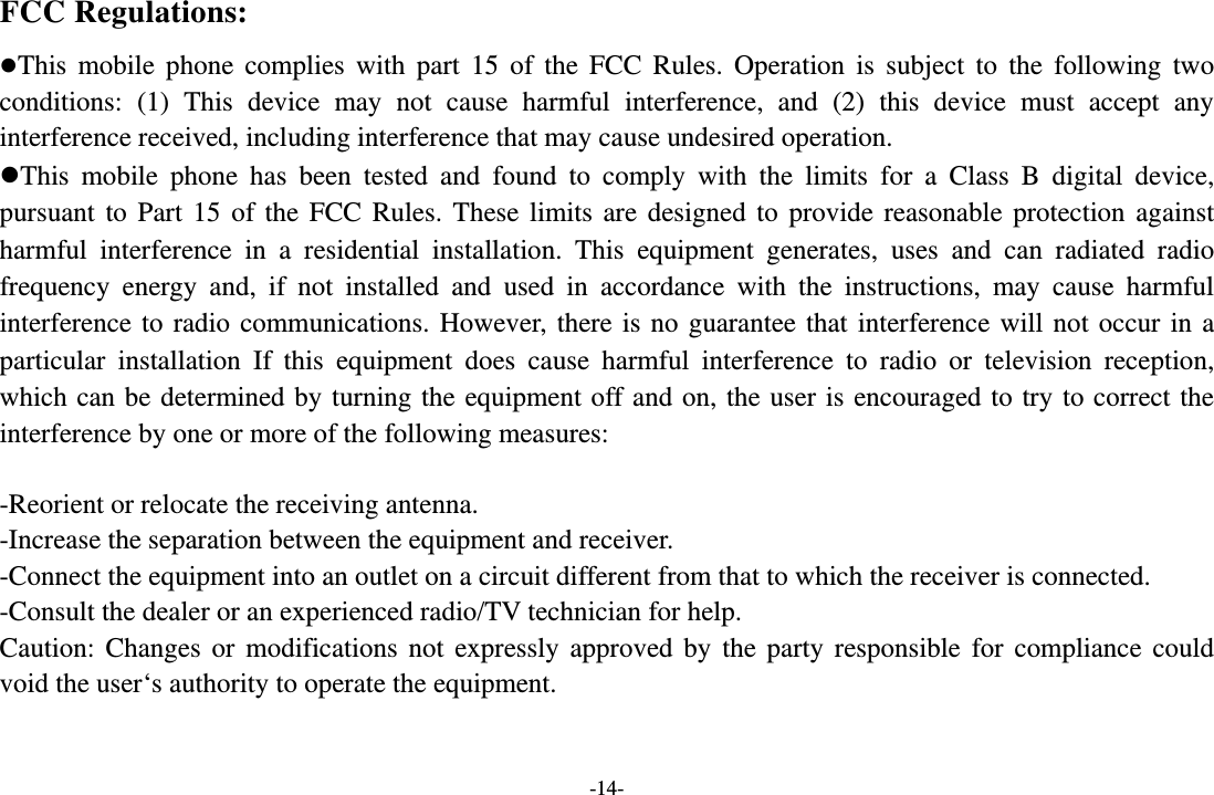 -14- FCC Regulations: This mobile phone complies with part 15 of the FCC Rules. Operation is subject to the following two conditions: (1) This device may not cause harmful interference, and (2) this device must accept any interference received, including interference that may cause undesired operation. This mobile phone has been tested and found to comply with the limits for a Class B digital device, pursuant to Part 15 of the FCC Rules. These limits are designed to provide reasonable protection against harmful interference in a residential installation. This equipment generates, uses and can radiated radio frequency energy and, if not installed and used in accordance with the instructions, may cause harmful interference to radio communications. However, there is no guarantee that interference will not occur in a particular installation If this equipment does cause harmful interference to radio or television reception, which can be determined by turning the equipment off and on, the user is encouraged to try to correct the interference by one or more of the following measures:  -Reorient or relocate the receiving antenna. -Increase the separation between the equipment and receiver. -Connect the equipment into an outlet on a circuit different from that to which the receiver is connected. -Consult the dealer or an experienced radio/TV technician for help. Caution: Changes or modifications not expressly approved by the party responsible for compliance could void the user‘s authority to operate the equipment.  
